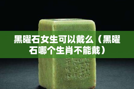 黑曜石女生可以戴么（黑曜石哪個生肖不能戴）