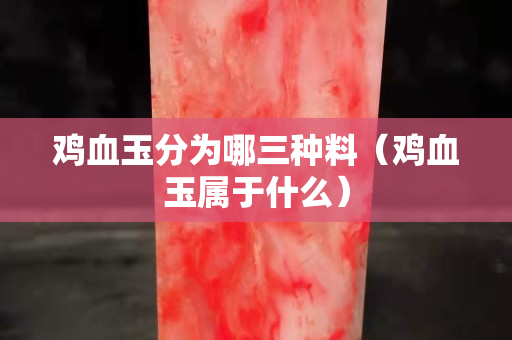 雞血玉分為哪三種料（雞血玉屬于什么）
