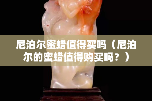 尼泊爾蜜蠟值得買嗎（尼泊爾的蜜蠟值得購(gòu)買嗎？）