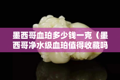 墨西哥血珀多少錢一克（墨西哥凈水級血珀值得收藏嗎）