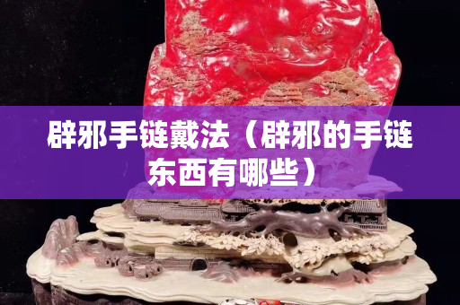 辟邪手鏈戴法（辟邪的手鏈東西有哪些）