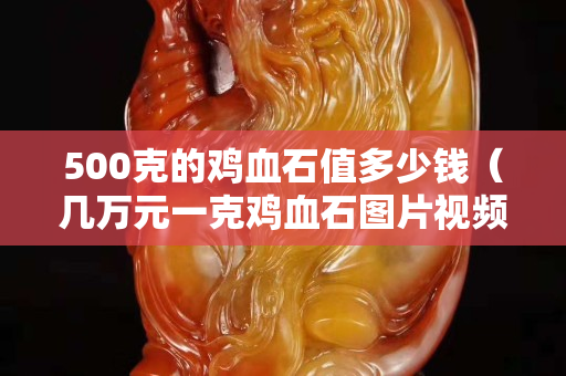 500克的雞血石值多少錢（幾萬元一克雞血石圖片視頻）