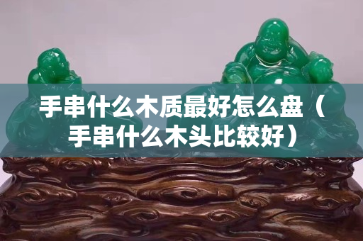 手串什么木質(zhì)最好怎么盤（手串什么木頭比較好）