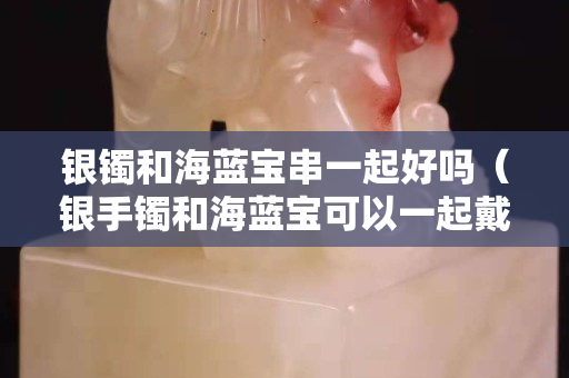 銀鐲和海藍寶串一起好嗎（銀手鐲和海藍寶可以一起戴嗎）