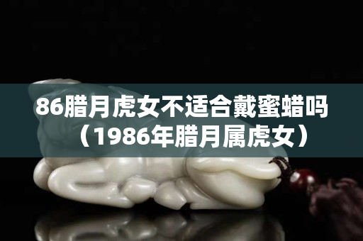 86臘月虎女不適合戴蜜蠟嗎（1986年臘月屬虎女）