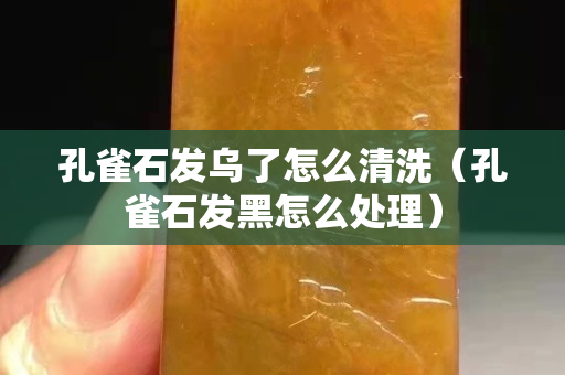 孔雀石發烏了怎么清洗（孔雀石發黑怎么處理）