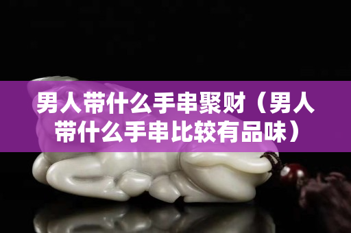 男人帶什么手串聚財（男人帶什么手串比較有品味）
