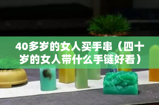 40多歲的女人買手串（四十歲的女人帶什么手鏈好看）
