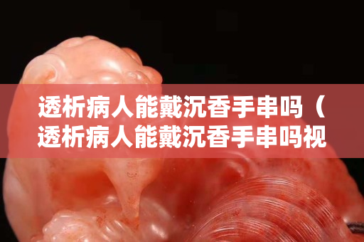 透析病人能戴沉香手串嗎（透析病人能戴沉香手串嗎視頻）