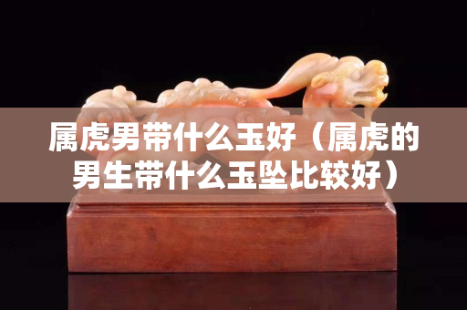 屬虎男帶什么玉好（屬虎的男生帶什么玉墜比較好）