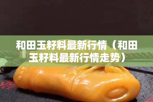 和田玉籽料最新行情（和田玉籽料最新行情走勢）