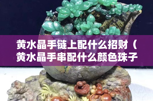 黃水晶手鏈上配什么招財（黃水晶手串配什么顏色珠子好看）