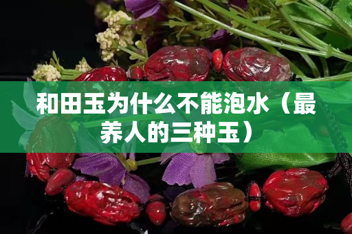 和田玉為什么不能泡水（最養(yǎng)人的三種玉）