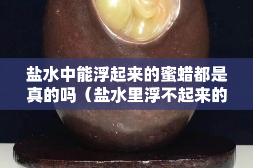 鹽水中能浮起來的蜜蠟都是真的嗎（鹽水里浮不起來的蜜蠟一定是假的是嗎）