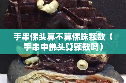 手串佛頭算不算佛珠顆數（手串中佛頭算顆數嗎）