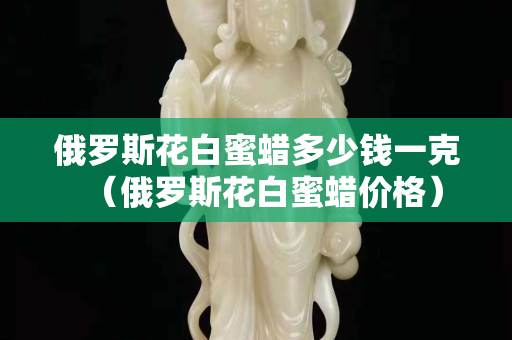 俄羅斯花白蜜蠟多少錢一克（俄羅斯花白蜜蠟價格）