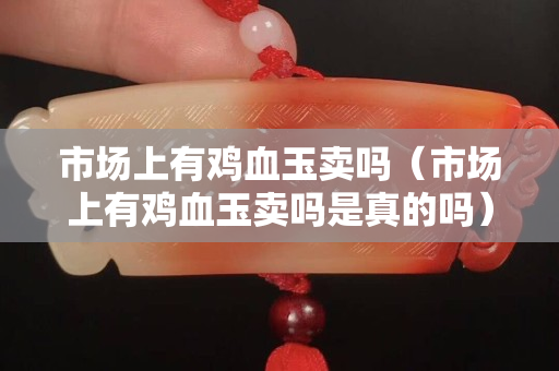 市場(chǎng)上有雞血玉賣嗎（市場(chǎng)上有雞血玉賣嗎是真的嗎）