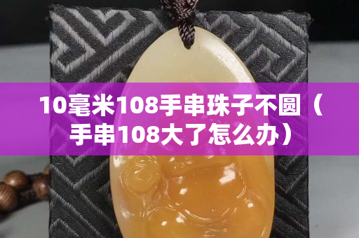 10毫米108手串珠子不圓（手串108大了怎么辦）