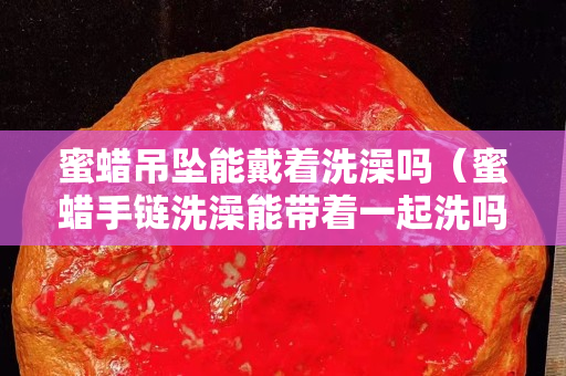 蜜蠟吊墜能戴著洗澡嗎（蜜蠟手鏈洗澡能帶著一起洗嗎？）