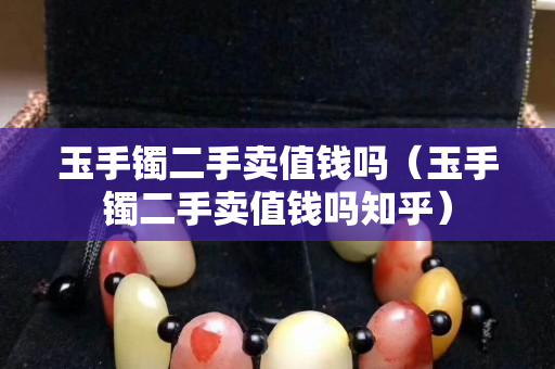 玉手鐲二手賣值錢嗎（玉手鐲二手賣值錢嗎知乎）