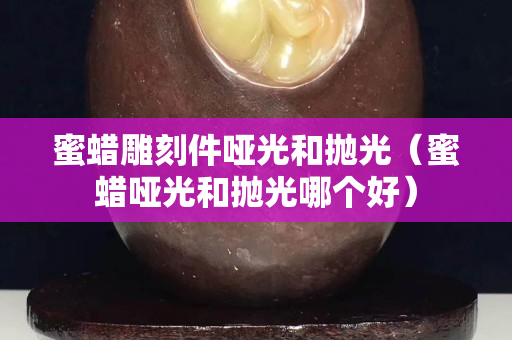 蜜蠟雕刻件啞光和拋光（蜜蠟啞光和拋光哪個好）