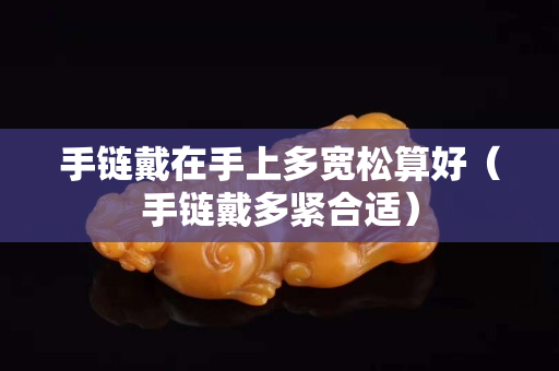 手鏈戴在手上多寬松算好（手鏈戴多緊合適）