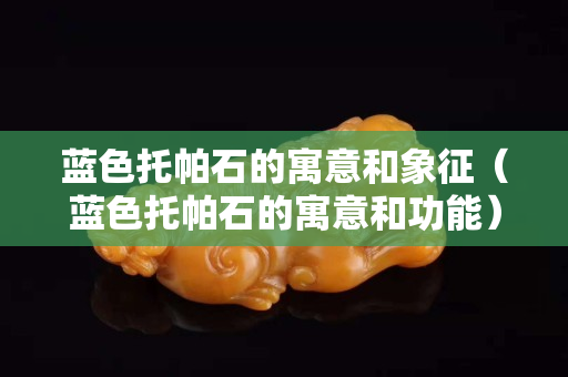 藍色托帕石的寓意和象征（藍色托帕石的寓意和功能）