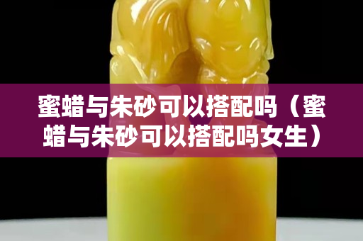 蜜蠟與朱砂可以搭配嗎（蜜蠟與朱砂可以搭配嗎女生）