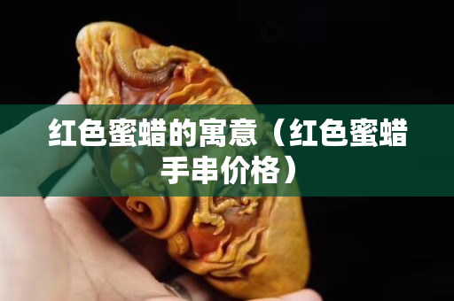 紅色蜜蠟的寓意（紅色蜜蠟手串價格）
