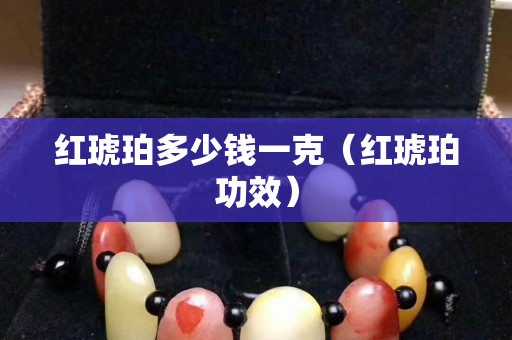 紅琥珀多少錢一克（紅琥珀功效）