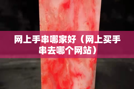 網(wǎng)上手串哪家好（網(wǎng)上買手串去哪個網(wǎng)站）
