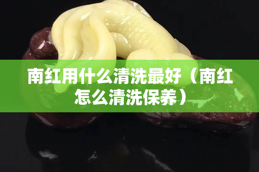 南紅用什么清洗最好（南紅怎么清洗保養）