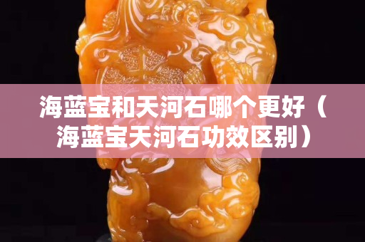 海藍寶和天河石哪個更好（海藍寶天河石功效區別）