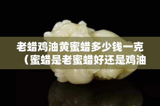 老蠟雞油黃蜜蠟多少錢一克（蜜蠟是老蜜蠟好還是雞油黃好）