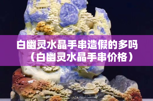 白幽靈水晶手串造假的多嗎（白幽靈水晶手串價格）
