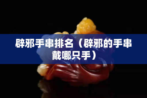 辟邪手串排名（辟邪的手串戴哪只手）