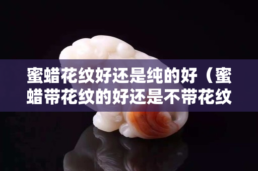 蜜蠟花紋好還是純的好（蜜蠟帶花紋的好還是不帶花紋的好）