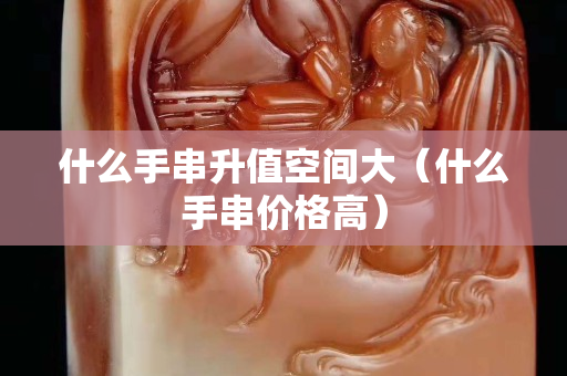 什么手串升值空間大（什么手串價(jià)格高）