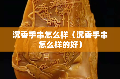 沉香手串怎么樣（沉香手串怎么樣的好）