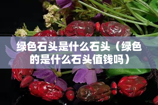 綠色石頭是什么石頭（綠色的是什么石頭值錢嗎）