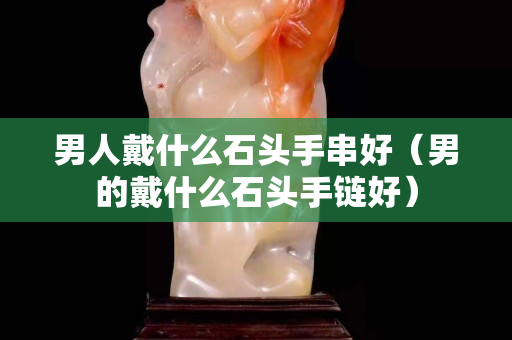 男人戴什么石頭手串好（男的戴什么石頭手鏈好）