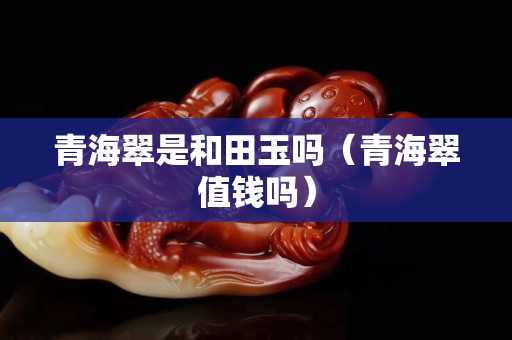 青海翠是和田玉嗎（青海翠值錢嗎）