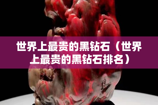 世界上最貴的黑鉆石（世界上最貴的黑鉆石排名）