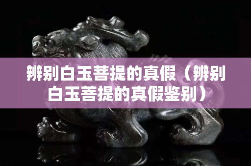 辨別白玉菩提的真假（辨別白玉菩提的真假鑒別）