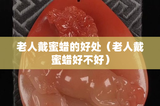 老人戴蜜蠟的好處（老人戴蜜蠟好不好）