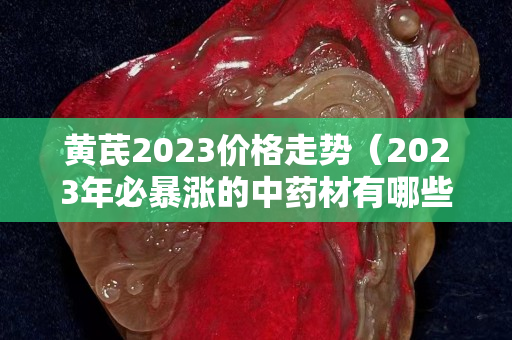 黃芪2023價格走勢（2023年必暴漲的中藥材有哪些）