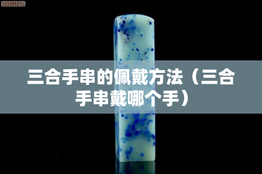 三合手串的佩戴方法（三合手串戴哪個手）