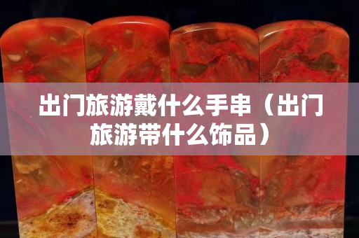 出門旅游戴什么手串（出門旅游帶什么飾品）