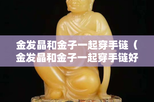 金發(fā)晶和金子一起穿手鏈（金發(fā)晶和金子一起穿手鏈好看嗎）