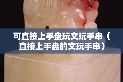 可直接上手盤玩文玩手串（直接上手盤的文玩手串）